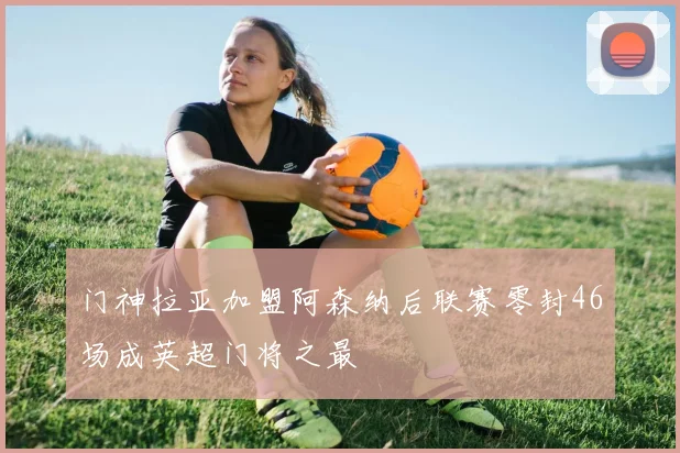 门神拉亚加盟阿森纳后联赛零封46场成英超门将之最