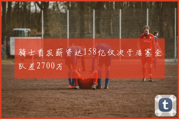 骑士首发薪资达158亿仅次于活塞全队差2700万