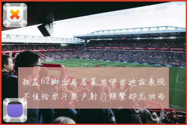 狂轰62脚出局居莱尔伊尔迪兹表现不佳恰尔汗奥卢射门频繁却无功而返