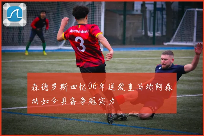 森德罗斯回忆06年逆袭皇马称阿森纳如今具备争冠实力