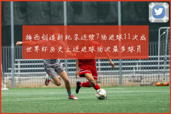 梅西创造新纪录连续7场进球11次成世界杯历史上连进球场次最多球员