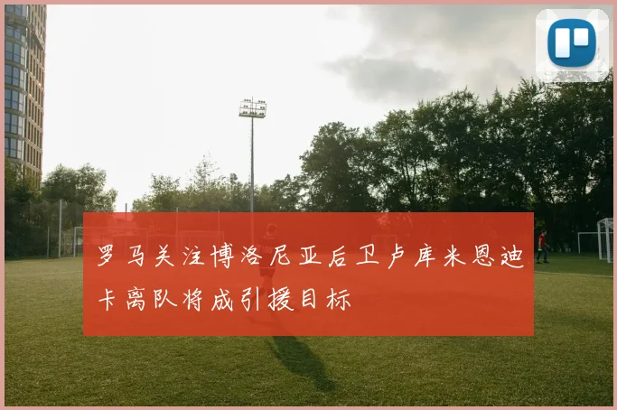 罗马关注博洛尼亚后卫卢库米恩迪卡离队将成引援目标
