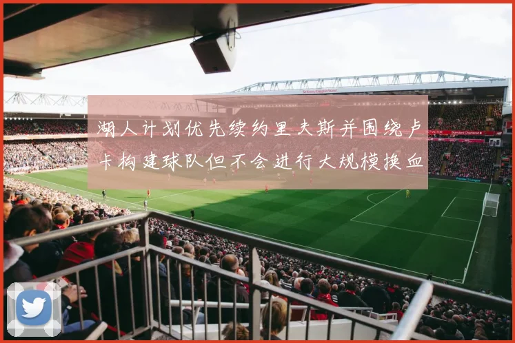 湖人计划优先续约里夫斯并围绕卢卡构建球队但不会进行大规模换血