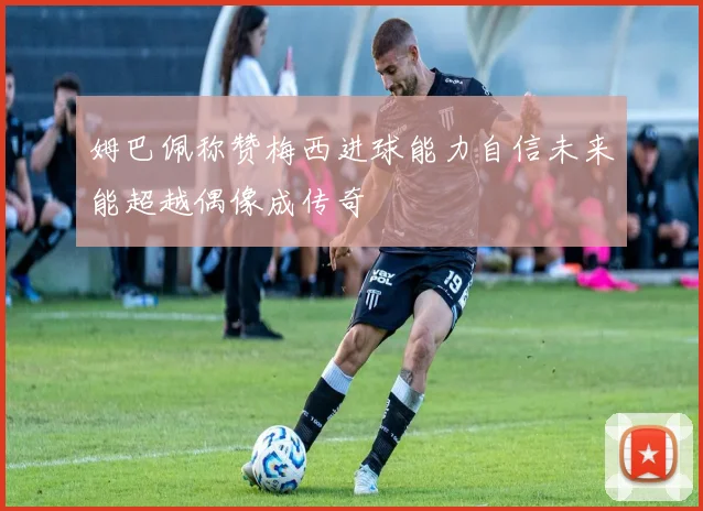 姆巴佩称赞梅西进球能力自信未来能超越偶像成传奇