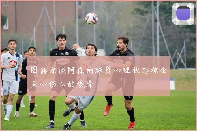 图赫尔谈阿森纳球员心理状态称会关心伤心的埃泽