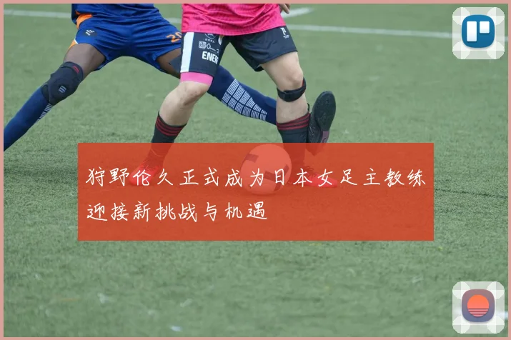 狩野伦久正式成为日本女足主教练迎接新挑战与机遇