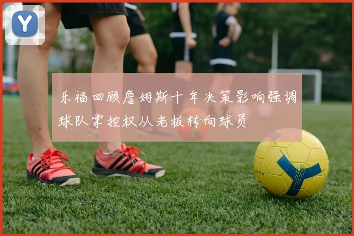乐福回顾詹姆斯十年决策影响强调球队掌控权从老板转向球员