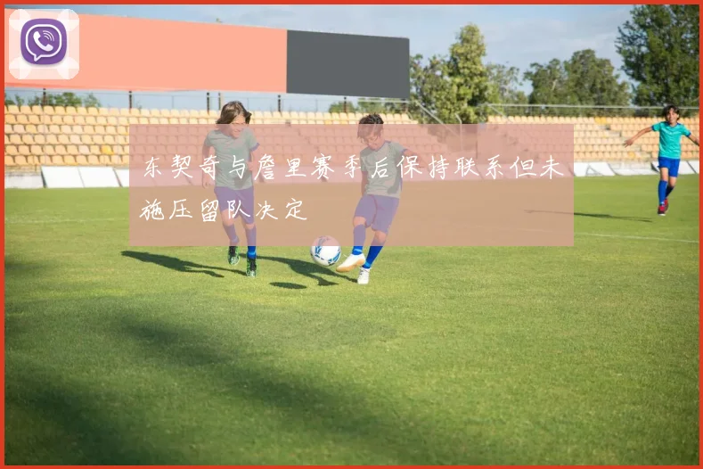 东契奇与詹里赛季后保持联系但未施压留队决定