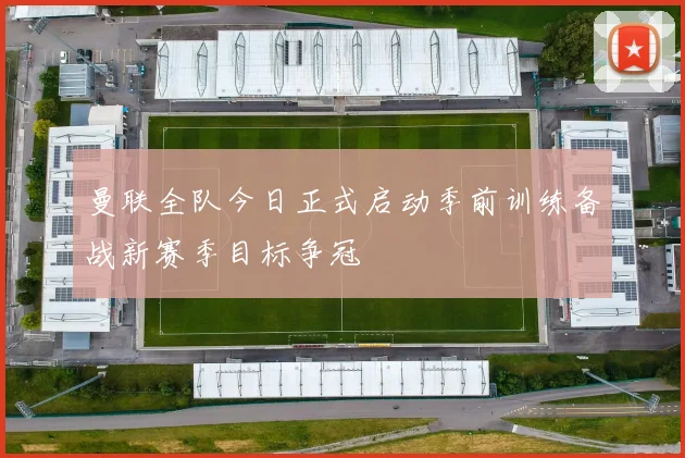 曼联全队今日正式启动季前训练备战新赛季目标争冠