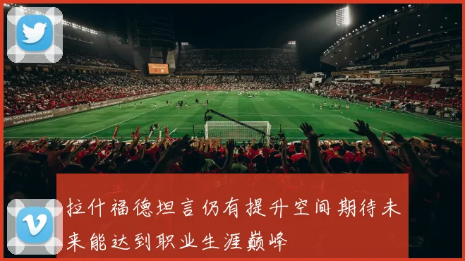 拉什福德坦言仍有提升空间期待未来能达到职业生涯巅峰