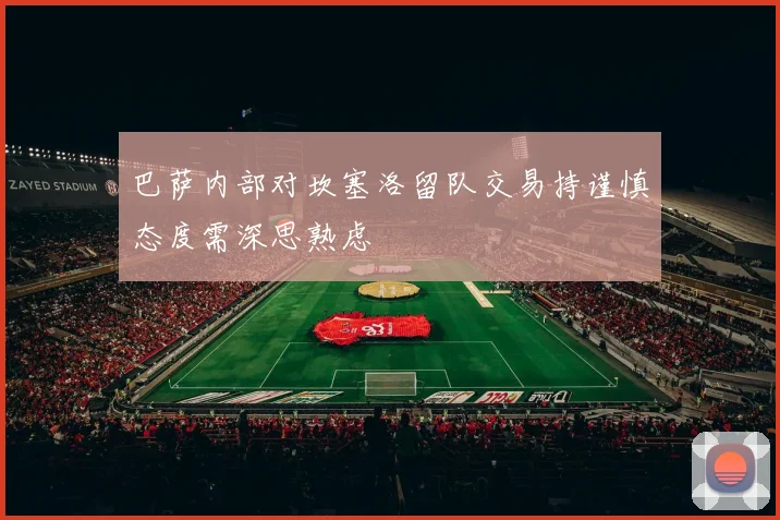 巴萨内部对坎塞洛留队交易持谨慎态度需深思熟虑